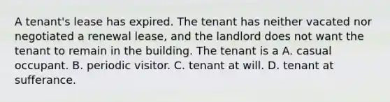 A tenant's lease has expired. The tenant has neither vacated nor negotiated a renewal lease, and the landlord does not want the tenant to remain in the building. The tenant is a A. casual occupant. B. periodic visitor. C. tenant at will. D. tenant at sufferance.