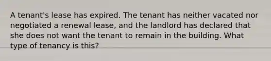 A tenant's lease has expired. The tenant has neither vacated nor negotiated a renewal lease, and the landlord has declared that she does not want the tenant to remain in the building. What type of tenancy is this?