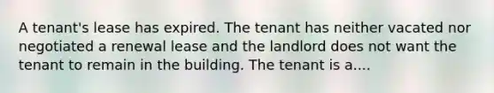 A tenant's lease has expired. The tenant has neither vacated nor negotiated a renewal lease and the landlord does not want the tenant to remain in the building. The tenant is a....