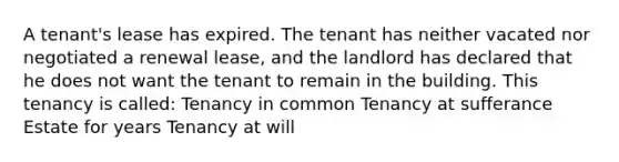 A tenant's lease has expired. The tenant has neither vacated nor negotiated a renewal lease, and the landlord has declared that he does not want the tenant to remain in the building. This tenancy is called: Tenancy in common Tenancy at sufferance Estate for years Tenancy at will