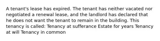 A tenant's lease has expired. The tenant has neither vacated nor negotiated a renewal lease, and the landlord has declared that he does not want the tenant to remain in the building. This tenancy is called: Tenancy at sufferance Estate for years Tenancy at will Tenancy in common