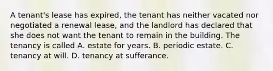 A tenant's lease has expired, the tenant has neither vacated nor negotiated a renewal lease, and the landlord has declared that she does not want the tenant to remain in the building. The tenancy is called A. estate for years. B. periodic estate. C. tenancy at will. D. tenancy at sufferance.