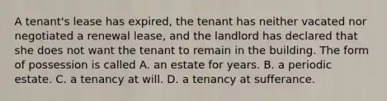 A tenant's lease has expired, the tenant has neither vacated nor negotiated a renewal lease, and the landlord has declared that she does not want the tenant to remain in the building. The form of possession is called A. an estate for years. B. a periodic estate. C. a tenancy at will. D. a tenancy at sufferance.