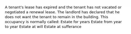 A tenant's lease has expired and the tenant has not vacated or negotiated a renewal lease. The landlord has declared that he does not want the tenant to remain in the building. This occupancy is normally called: Estate for years Estate from year to year Estate at will Estate at sufferance