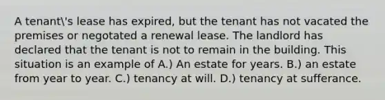 A tenant's lease has expired, but the tenant has not vacated the premises or negotated a renewal lease. The landlord has declared that the tenant is not to remain in the building. This situation is an example of A.) An estate for years. B.) an estate from year to year. C.) tenancy at will. D.) tenancy at sufferance.