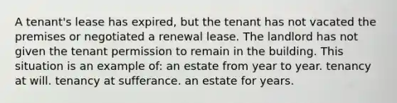 A tenant's lease has expired, but the tenant has not vacated the premises or negotiated a renewal lease. The landlord has not given the tenant permission to remain in the building. This situation is an example of: an estate from year to year. tenancy at will. tenancy at sufferance. an estate for years.