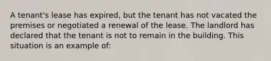 A tenant's lease has expired, but the tenant has not vacated the premises or negotiated a renewal of the lease. The landlord has declared that the tenant is not to remain in the building. This situation is an example of: