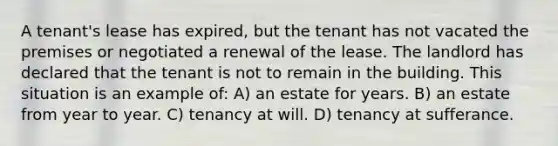 A tenant's lease has expired, but the tenant has not vacated the premises or negotiated a renewal of the lease. The landlord has declared that the tenant is not to remain in the building. This situation is an example of: A) an estate for years. B) an estate from year to year. C) tenancy at will. D) tenancy at sufferance.