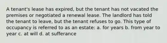 A tenant's lease has expired, but the tenant has not vacated the premises or negotiated a renewal lease. The landlord has told the tenant to leave, but the tenant refuses to go. This type of occupancy is referred to as an estate: a. for years b. from year to year c. at will d. at sufferance