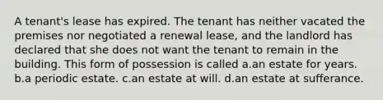 A tenant's lease has expired. The tenant has neither vacated the premises nor negotiated a renewal lease, and the landlord has declared that she does not want the tenant to remain in the building. This form of possession is called a.an estate for years. b.a periodic estate. c.an estate at will. d.an estate at sufferance.