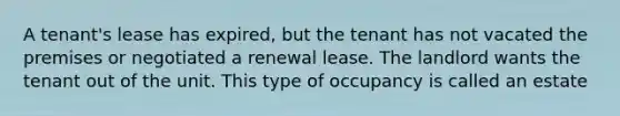 A tenant's lease has expired, but the tenant has not vacated the premises or negotiated a renewal lease. The landlord wants the tenant out of the unit. This type of occupancy is called an estate