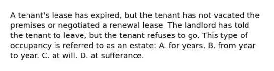 A tenant's lease has expired, but the tenant has not vacated the premises or negotiated a renewal lease. The landlord has told the tenant to leave, but the tenant refuses to go. This type of occupancy is referred to as an estate: A. for years. B. from year to year. C. at will. D. at sufferance.