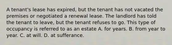 A tenant's lease has expired, but the tenant has not vacated the premises or negotiated a renewal lease. The landlord has told the tenant to leave, but the tenant refuses to go. This type of occupancy is referred to as an estate A. for years. B. from year to year. C. at will. D. at sufferance.