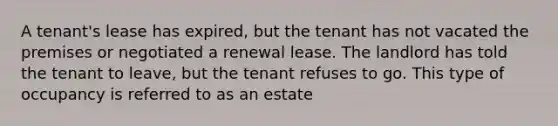 A tenant's lease has expired, but the tenant has not vacated the premises or negotiated a renewal lease. The landlord has told the tenant to leave, but the tenant refuses to go. This type of occupancy is referred to as an estate