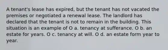 A tenant's lease has expired, but the tenant has not vacated the premises or negotiated a renewal lease. The landlord has declared that the tenant is not to remain in the building. This situation is an example of O a. tenancy at sufferance. O b. an estate for years. O c. tenancy at will. O d. an estate form year to year.