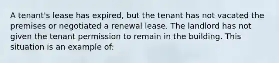 A tenant's lease has expired, but the tenant has not vacated the premises or negotiated a renewal lease. The landlord has not given the tenant permission to remain in the building. This situation is an example of: