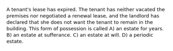 A tenant's lease has expired. The tenant has neither vacated the premises nor negotiated a renewal lease, and the landlord has declared that she does not want the tenant to remain in the building. This form of possession is called A) an estate for years. B) an estate at sufferance. C) an estate at will. D) a periodic estate.