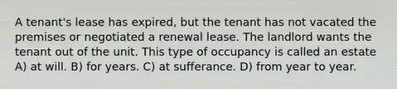 A tenant's lease has expired, but the tenant has not vacated the premises or negotiated a renewal lease. The landlord wants the tenant out of the unit. This type of occupancy is called an estate A) at will. B) for years. C) at sufferance. D) from year to year.