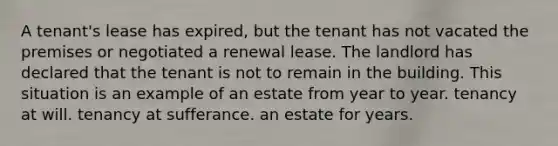 A tenant's lease has expired, but the tenant has not vacated the premises or negotiated a renewal lease. The landlord has declared that the tenant is not to remain in the building. This situation is an example of an estate from year to year. tenancy at will. tenancy at sufferance. an estate for years.