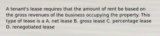 A tenant's lease requires that the amount of rent be based on the gross revenues of the business occupying the property. This type of lease is a A. net lease B. gross lease C. percentage lease D. renegotiated lease