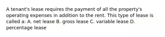 A tenant's lease requires the payment of all the property's operating expenses in addition to the rent. This type of lease is called a: A. net lease B. gross lease C. variable lease D. percentage lease