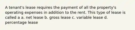 A tenant's lease requires the payment of all the property's operating expenses in addition to the rent. This type of lease is called a a. net lease b. gross lease c. variable lease d. percentage lease