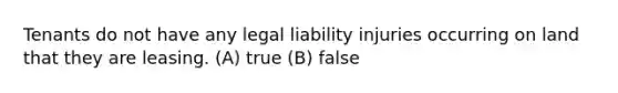 Tenants do not have any legal liability injuries occurring on land that they are leasing. (A) true (B) false