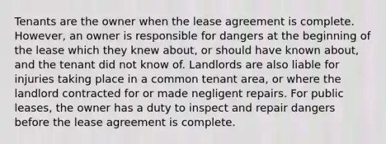 Tenants are the owner when the lease agreement is complete. However, an owner is responsible for dangers at the beginning of the lease which they knew about, or should have known about, and the tenant did not know of. Landlords are also liable for injuries taking place in a common tenant area, or where the landlord contracted for or made negligent repairs. For public leases, the owner has a duty to inspect and repair dangers before the lease agreement is complete.