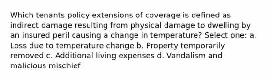 Which tenants policy extensions of coverage is defined as indirect damage resulting from physical damage to dwelling by an insured peril causing a change in temperature? Select one: a. Loss due to temperature change b. Property temporarily removed c. Additional living expenses d. Vandalism and malicious mischief