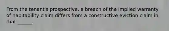 From the tenant's prospective, a breach of the implied warranty of habitability claim differs from a constructive eviction claim in that ______.