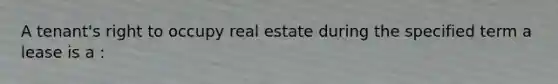 A tenant's right to occupy real estate during the specified term a lease is a :