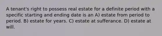 A tenant's right to possess real estate for a definite period with a specific starting and ending date is an A) estate from period to period. B) estate for years. C) estate at sufferance. D) estate at will.