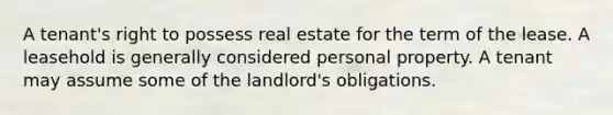 A tenant's right to possess real estate for the term of the lease. A leasehold is generally considered personal property. A tenant may assume some of the landlord's obligations.