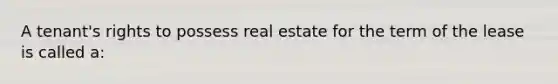 A tenant's rights to possess real estate for the term of the lease is called a: