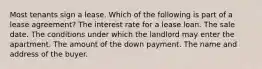 Most tenants sign a lease. Which of the following is part of a lease agreement? The interest rate for a lease loan. The sale date. The conditions under which the landlord may enter the apartment. The amount of the down payment. The name and address of the buyer.