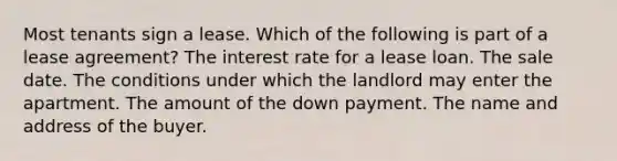 Most tenants sign a lease. Which of the following is part of a lease agreement? The interest rate for a lease loan. The sale date. The conditions under which the landlord may enter the apartment. The amount of the down payment. The name and address of the buyer.