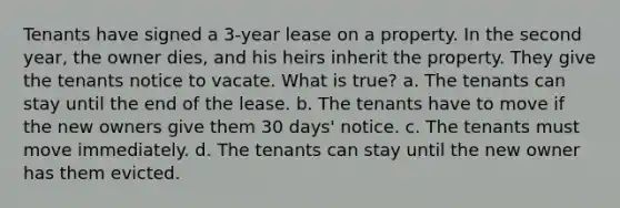 Tenants have signed a 3-year lease on a property. In the second year, the owner dies, and his heirs inherit the property. They give the tenants notice to vacate. What is true? a. The tenants can stay until the end of the lease. b. The tenants have to move if the new owners give them 30 days' notice. c. The tenants must move immediately. d. The tenants can stay until the new owner has them evicted.