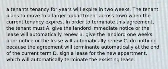 a tenants tenancy for years will expire in two weeks. The tenant plans to move to a larger apparttment across town when the current tenancy expires. In order to terminate this agreement, the tenant must A. give the landord immediate notice or the lease will automatically renew B. give the landlord one weeks prior notice or the lease will automatically renew C. do nothiing because the agreement will terminante automatically at the end of the current term D. sign a lease for the new appartment, which will automatically terminate the exsisting lease.