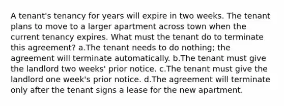 A tenant's tenancy for years will expire in two weeks. The tenant plans to move to a larger apartment across town when the current tenancy expires. What must the tenant do to terminate this agreement? a.The tenant needs to do nothing; the agreement will terminate automatically. b.The tenant must give the landlord two weeks' prior notice. c.The tenant must give the landlord one week's prior notice. d.The agreement will terminate only after the tenant signs a lease for the new apartment.