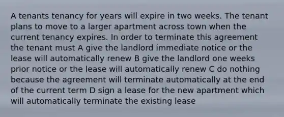 A tenants tenancy for years will expire in two weeks. The tenant plans to move to a larger apartment across town when the current tenancy expires. In order to terminate this agreement the tenant must A give the landlord immediate notice or the lease will automatically renew B give the landlord one weeks prior notice or the lease will automatically renew C do nothing because the agreement will terminate automatically at the end of the current term D sign a lease for the new apartment which will automatically terminate the existing lease