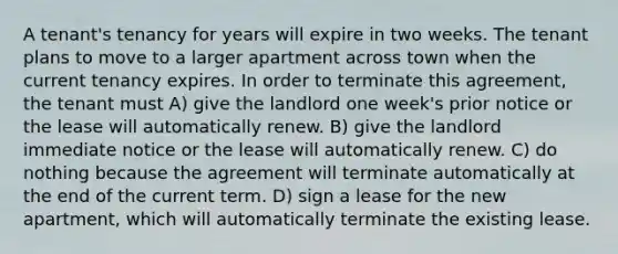 A tenant's tenancy for years will expire in two weeks. The tenant plans to move to a larger apartment across town when the current tenancy expires. In order to terminate this agreement, the tenant must A) give the landlord one week's prior notice or the lease will automatically renew. B) give the landlord immediate notice or the lease will automatically renew. C) do nothing because the agreement will terminate automatically at the end of the current term. D) sign a lease for the new apartment, which will automatically terminate the existing lease.