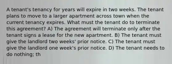 A tenant's tenancy for years will expire in two weeks. The tenant plans to move to a larger apartment across town when the current tenancy expires. What must the tenant do to terminate this agreement? A) The agreement will terminate only after the tenant signs a lease for the new apartment. B) The tenant must give the landlord two weeks' prior notice. C) The tenant must give the landlord one week's prior notice. D) The tenant needs to do nothing; th