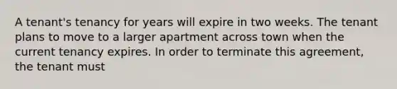 A tenant's tenancy for years will expire in two weeks. The tenant plans to move to a larger apartment across town when the current tenancy expires. In order to terminate this agreement, the tenant must