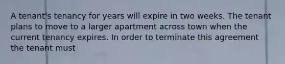 A tenant's tenancy for years will expire in two weeks. The tenant plans to move to a larger apartment across town when the current tenancy expires. In order to terminate this agreement the tenant must