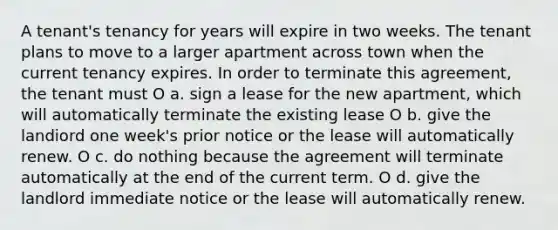 A tenant's tenancy for years will expire in two weeks. The tenant plans to move to a larger apartment across town when the current tenancy expires. In order to terminate this agreement, the tenant must O a. sign a lease for the new apartment, which will automatically terminate the existing lease O b. give the landiord one week's prior notice or the lease will automatically renew. O c. do nothing because the agreement will terminate automatically at the end of the current term. O d. give the landlord immediate notice or the lease will automatically renew.