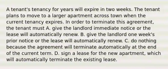 A tenant's tenancy for years will expire in two weeks. The tenant plans to move to a larger apartment across town when the current tenancy expires. In order to terminate this agreement, the tenant must A. give the landlord immediate notice or the lease will automatically renew. B. give the landlord one week's prior notice or the lease will automatically renew. C. do nothing because the agreement will terminate automatically at the end of the current term. D. sign a lease for the new apartment, which will automatically terminate the existing lease.