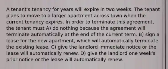 A tenant's tenancy for years will expire in two weeks. The tenant plans to move to a larger apartment across town when the current tenancy expires. In order to terminate this agreement, the tenant must A) do nothing because the agreement will terminate automatically at the end of the current term. B) sign a lease for the new apartment, which will automatically terminate the existing lease. C) give the landlord immediate notice or the lease will automatically renew. D) give the landlord one week's prior notice or the lease will automatically renew.