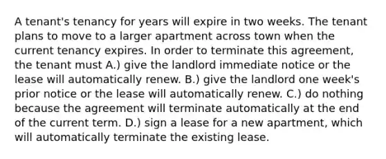 A tenant's tenancy for years will expire in two weeks. The tenant plans to move to a larger apartment across town when the current tenancy expires. In order to terminate this agreement, the tenant must A.) give the landlord immediate notice or the lease will automatically renew. B.) give the landlord one week's prior notice or the lease will automatically renew. C.) do nothing because the agreement will terminate automatically at the end of the current term. D.) sign a lease for a new apartment, which will automatically terminate the existing lease.