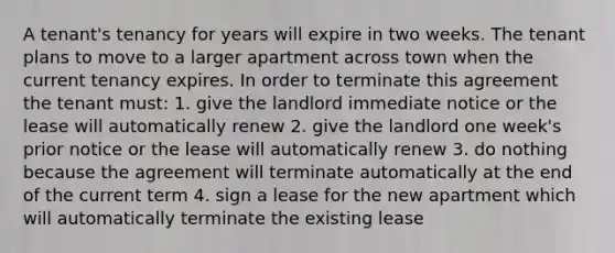 A tenant's tenancy for years will expire in two weeks. The tenant plans to move to a larger apartment across town when the current tenancy expires. In order to terminate this agreement the tenant must: 1. give the landlord immediate notice or the lease will automatically renew 2. give the landlord one week's prior notice or the lease will automatically renew 3. do nothing because the agreement will terminate automatically at the end of the current term 4. sign a lease for the new apartment which will automatically terminate the existing lease