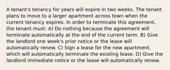 A tenant's tenancy for years will expire in two weeks. The tenant plans to move to a larger apartment across town when the current tenancy expires. In order to terminate this agreement, the tenant must: A) Do nothing because the agreement will terminate automatically at the end of the current term. B) Give the landlord one week's prior notice or the lease will automatically renew. C) Sign a lease for the new apartment, which will automatically terminate the existing lease. D) Give the landlord immediate notice or the lease will automatically renew.